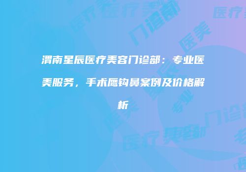 渭南星辰医疗美容门诊部：专业医美服务，手术鹰钩鼻案例及价格解析