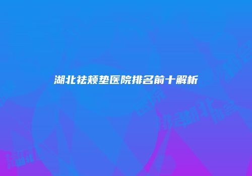 湖北祛颊垫医院排名前十解析