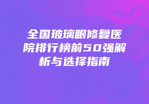 全国玻璃眼修复医院排行榜前50强解析与选择指南
