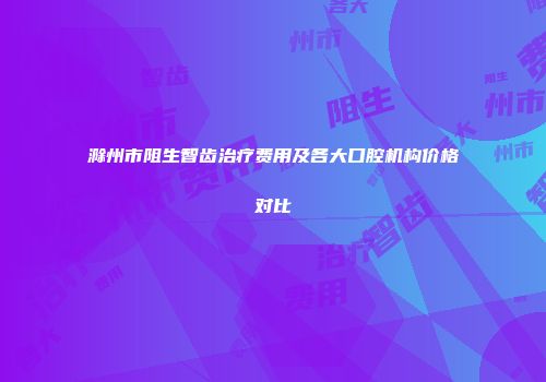 滁州市阻生智齿治疗费用及各大口腔机构价格对比