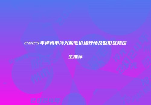 2025年柳州市冷光脱毛价格行情及整形医院医生推荐