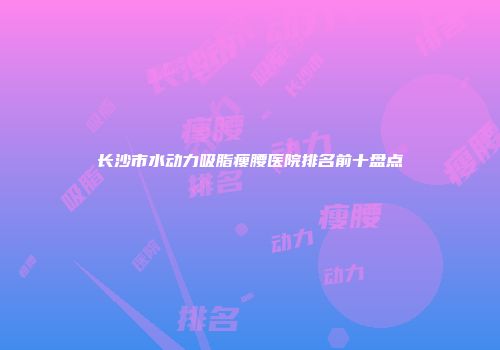 长沙市水动力吸脂瘦腰医院排名前十盘点