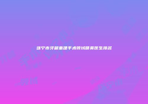 遂宁市牙龈重建手术领域精英医生排名