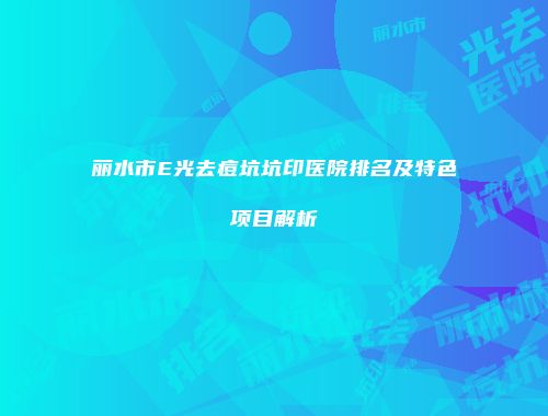 丽水市E光去痘坑坑印医院排名及特色项目解析