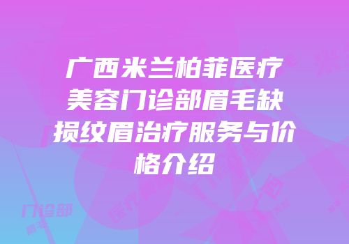 广西米兰柏菲医疗美容门诊部眉毛缺损纹眉治疗服务与价格介绍