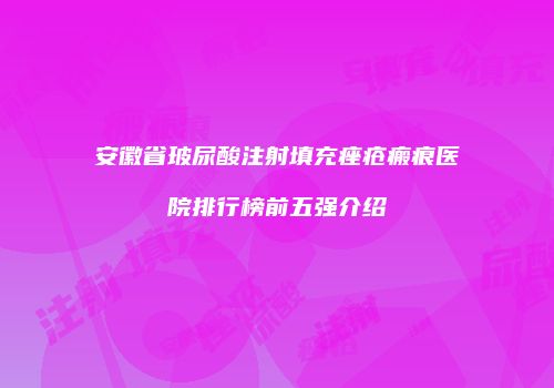 安徽省玻尿酸注射填充痤疮瘢痕医院排行榜前五强介绍