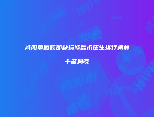 咸阳市唇颊部缺损修复术医生排行榜前十名揭晓