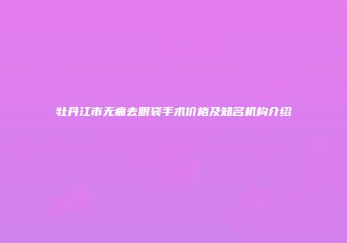 牡丹江市无痛去眼袋手术价格及知名机构介绍