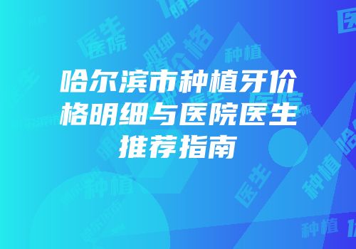 哈尔滨市种植牙价格明细与医院医生推荐指南