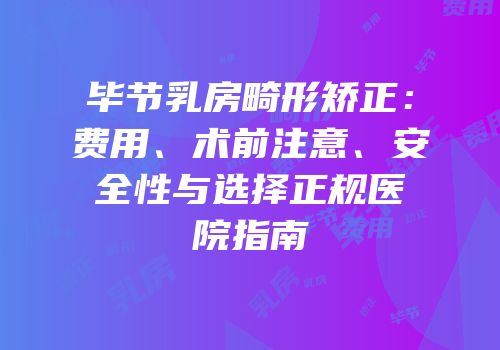 毕节乳房畸形矫正：费用、术前注意、安全性与选择正规医院指南
