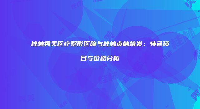 桂林秀美医疗整形医院与桂林贞韩植发：特色项目与价格分析
