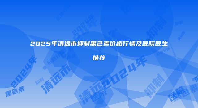 2025年清远市抑制黑色素价格行情及医院医生推荐