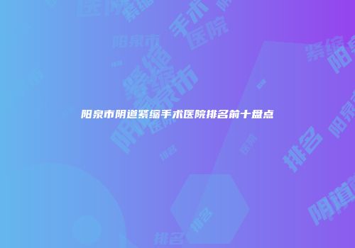 阳泉市阴道紧缩手术医院排名前十盘点