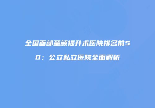 全国面部童颜提升术医院排名前50：公立私立医院全面解析