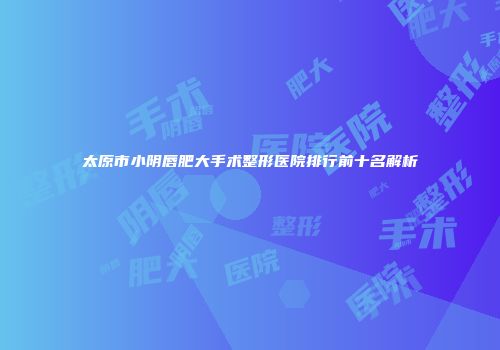 太原市小阴唇肥大手术整形医院排行前十名解析