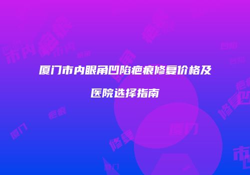 厦门市内眼角凹陷疤痕修复价格及医院选择指南