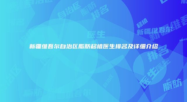 新疆维吾尔自治区脂肪移植医生排名及详细介绍