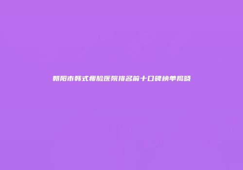 朝阳市韩式瘦脸医院排名前十口碑榜单揭晓