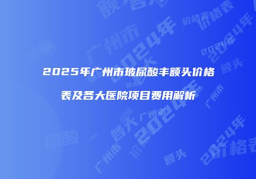 2025年广州市玻尿酸丰额头价格表及各大医院项目费用解析