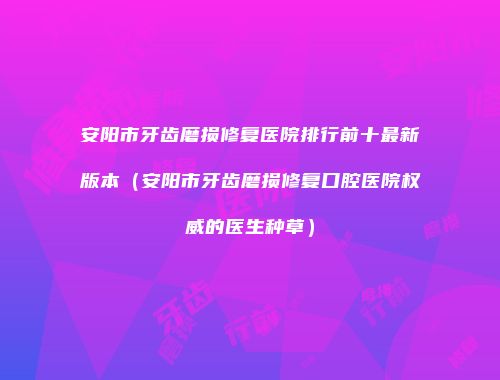 安阳市牙齿磨损修复医院排行前十最新版本（安阳市牙齿磨损修复口腔医院权威的医生种草）