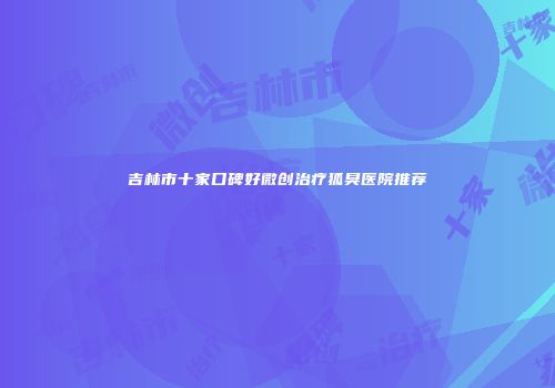吉林市十家口碑好微创治疗狐臭医院推荐