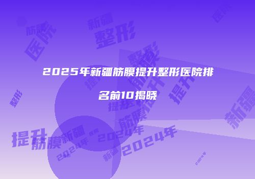 2025年新疆筋膜提升整形医院排名前10揭晓