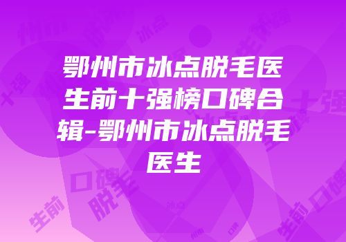 鄂州市冰点脱毛医生前十强榜口碑合辑-鄂州市冰点脱毛医生