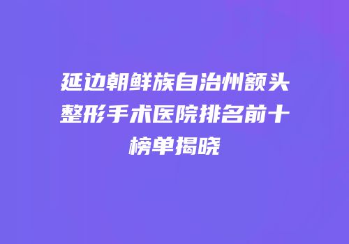 延边朝鲜族自治州额头整形手术医院排名前十榜单揭晓