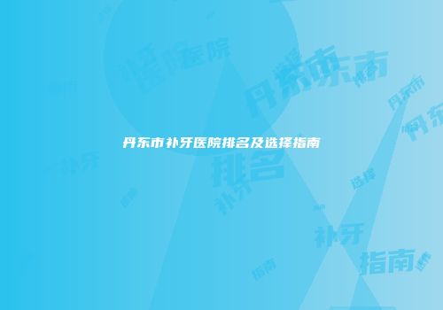 丹东市补牙医院排名及选择指南