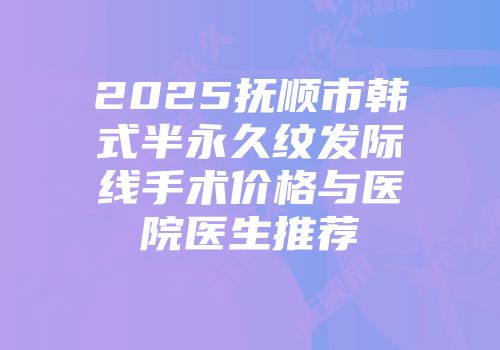 2025抚顺市韩式半永久纹发际线手术价格与医院医生推荐