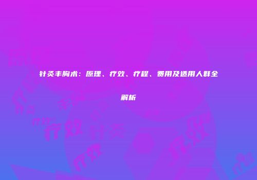 针灸丰胸术：原理、疗效、疗程、费用及适用人群全解析