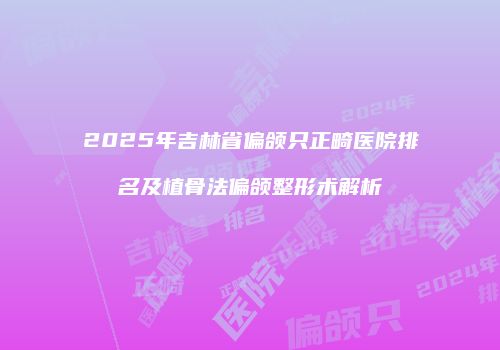 2025年吉林省偏颌只正畸医院排名及植骨法偏颌整形术解析