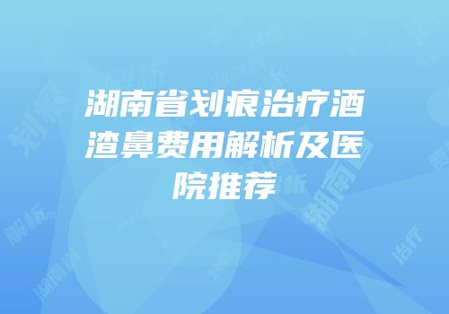 湖南省划痕治疗酒渣鼻费用解析及医院推荐