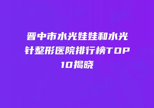 晋中市水光娃娃和水光针整形医院排行榜TOP10揭晓