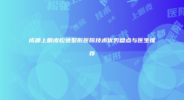 成都上眼皮松弛整形医院技术优势盘点与医生推荐