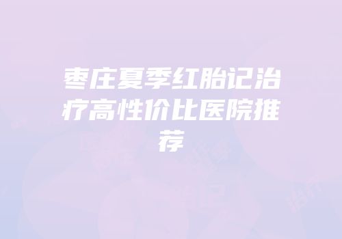 枣庄夏季红胎记治疗高性价比医院推荐