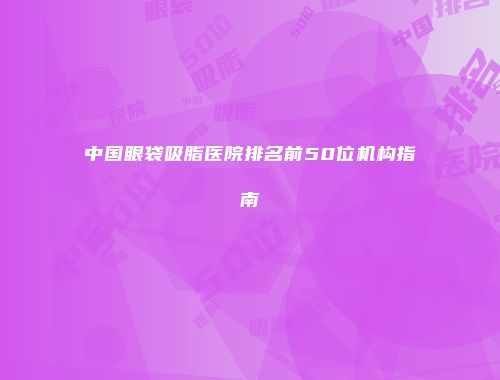 中国眼袋吸脂医院排名前50位机构指南