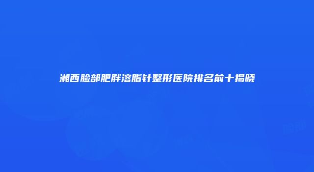 湘西脸部肥胖溶脂针整形医院排名前十揭晓