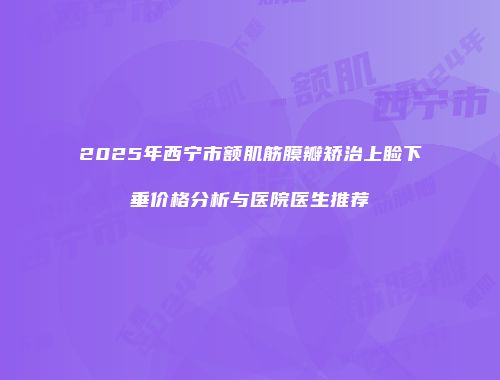 2025年西宁市额肌筋膜瓣矫治上睑下垂价格分析与医院医生推荐