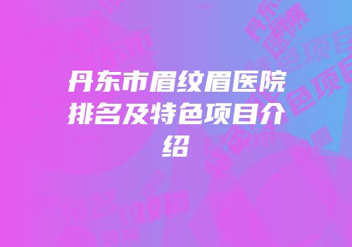 丹东市眉纹眉医院排名及特色项目介绍
