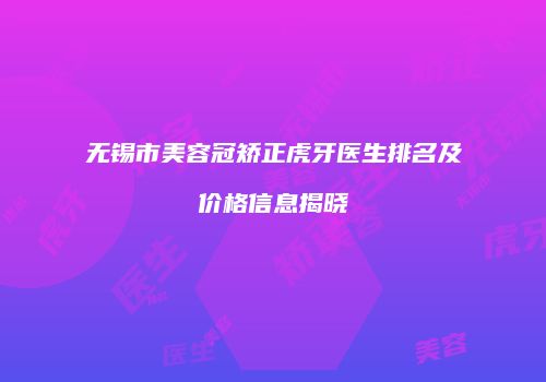 无锡市美容冠矫正虎牙医生排名及价格信息揭晓
