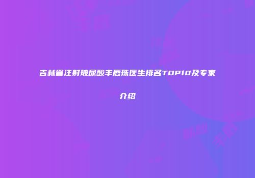 吉林省注射玻尿酸丰唇珠医生排名TOP10及专家介绍