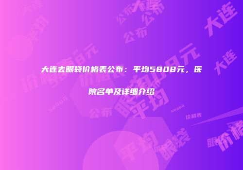 大连去眼袋价格表公布：平均5808元，医院名单及详细介绍