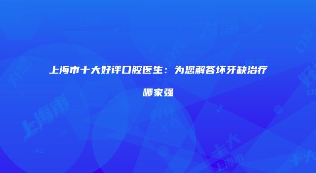上海市十大好评口腔医生：为您解答坏牙缺治疗哪家强