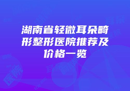 湖南省轻微耳朵畸形整形医院推荐及价格一览