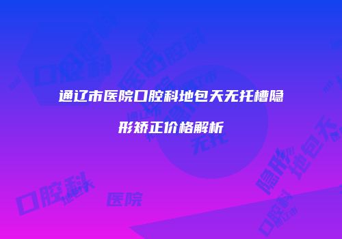 通辽市医院口腔科地包天无托槽隐形矫正价格解析