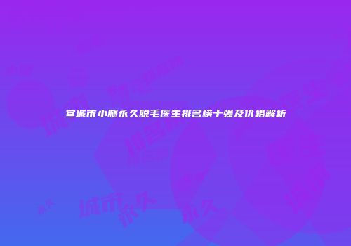 宣城市小腿永久脱毛医生排名榜十强及价格解析