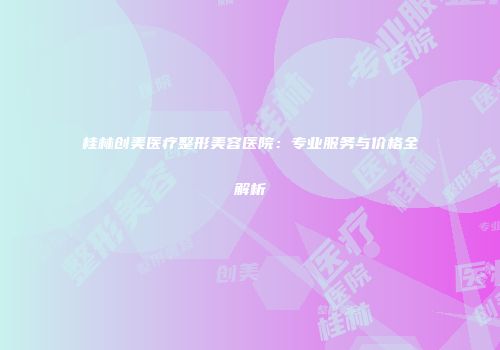 桂林创美医疗整形美容医院：专业服务与价格全解析