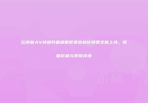 云南省大V线提升面部整形美容科价目表全新上线，揭秘价格与医院详情