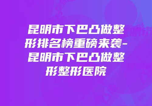 昆明市下巴凸做整形排名榜重磅来袭-昆明市下巴凸做整形整形医院